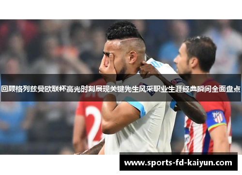 回顾格列兹曼欧联杯高光时刻展现关键先生风采职业生涯经典瞬间全面盘点 回顾格列兹曼欧联杯高光时刻展现关键先生风采职业生涯经典瞬间全面盘点