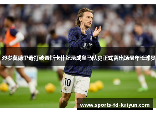 39岁莫德里奇打破普斯卡什纪录成皇马队史正式赛出场最年长球员 39岁莫德里奇打破普斯卡什纪录成皇马队史正式赛出场最年长球员