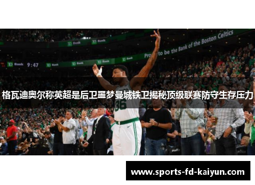 格瓦迪奥尔称英超是后卫噩梦曼城铁卫揭秘顶级联赛防守生存压力